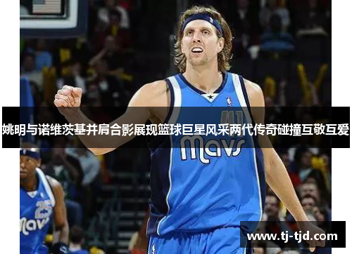 姚明与诺维茨基并肩合影展现篮球巨星风采两代传奇碰撞互敬互爱