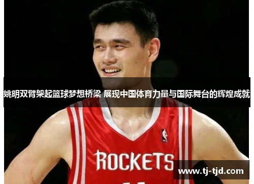 姚明双臂架起篮球梦想桥梁 展现中国体育力量与国际舞台的辉煌成就
