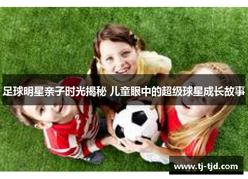 足球明星亲子时光揭秘 儿童眼中的超级球星成长故事