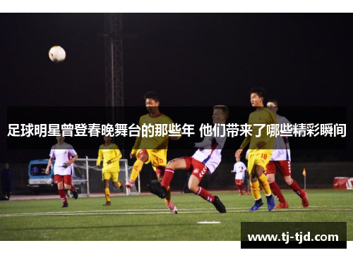 足球明星曾登春晚舞台的那些年 他们带来了哪些精彩瞬间