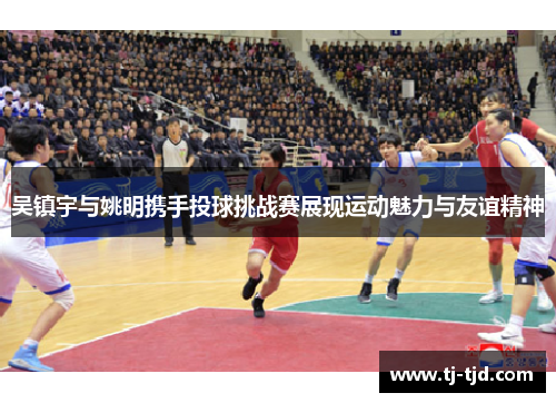吴镇宇与姚明携手投球挑战赛展现运动魅力与友谊精神