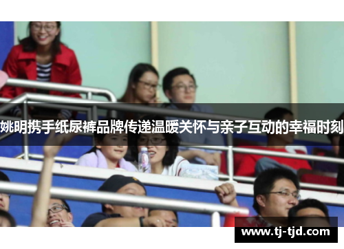姚明携手纸尿裤品牌传递温暖关怀与亲子互动的幸福时刻