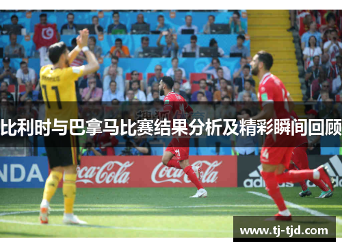 比利时与巴拿马比赛结果分析及精彩瞬间回顾